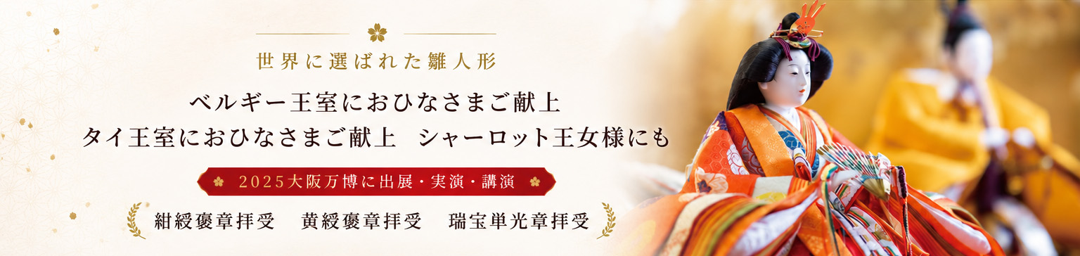 世界に選ばれた雛人形 ベルギー王室におひなさまご献上 タイ王室におひなさまご献上 シャーロット王女様にも 2025大阪万博に出展・実演・講演 紺綬褒章拝受 黄綬褒章拝受 瑞宝単光章拝受